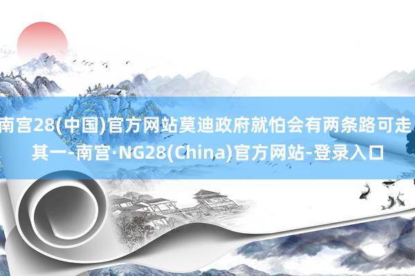 南宫28(中国)官方网站莫迪政府就怕会有两条路可走：其一-南宫·NG28(China)官方网站-登录入口