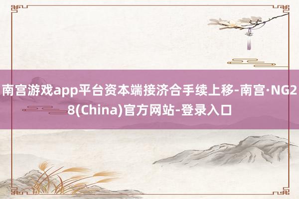 南宫游戏app平台资本端接济合手续上移-南宫·NG28(China)官方网站-登录入口