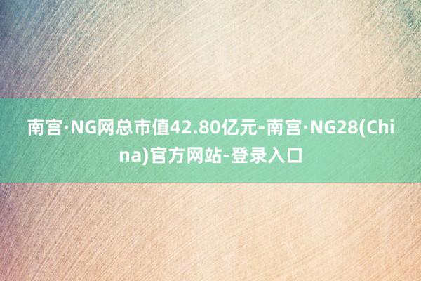 南宫·NG网总市值42.80亿元-南宫·NG28(China)官方网站-登录入口