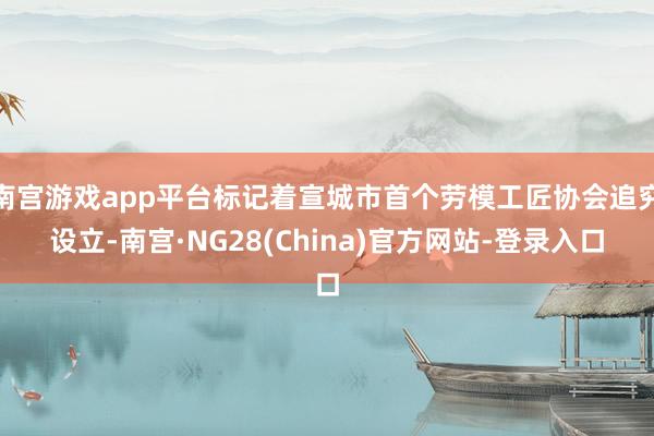 南宫游戏app平台标记着宣城市首个劳模工匠协会追究设立-南宫·NG28(China)官方网站-登录入口