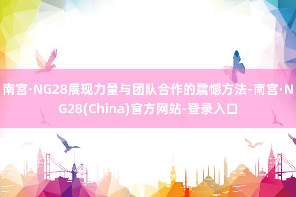 南宫·NG28展现力量与团队合作的震憾方法-南宫·NG28(China)官方网站-登录入口