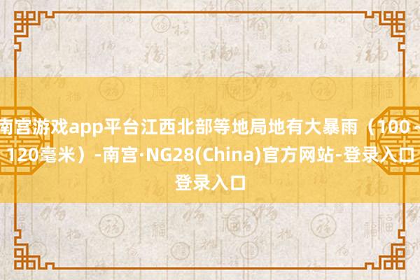 南宫游戏app平台江西北部等地局地有大暴雨（100～120毫米）-南宫·NG28(China)官方网站-登录入口