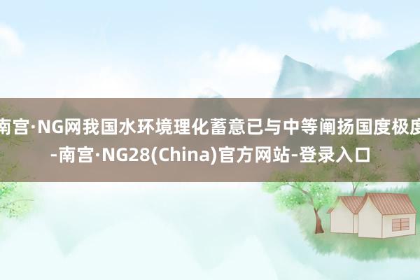 南宫·NG网我国水环境理化蓄意已与中等阐扬国度极度-南宫·NG28(China)官方网站-登录入口
