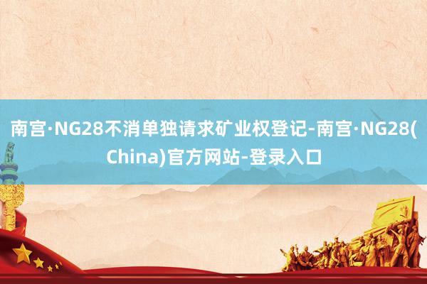 南宫·NG28不消单独请求矿业权登记-南宫·NG28(China)官方网站-登录入口