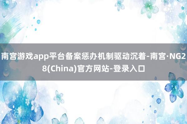 南宫游戏app平台备案惩办机制驱动沉着-南宫·NG28(China)官方网站-登录入口