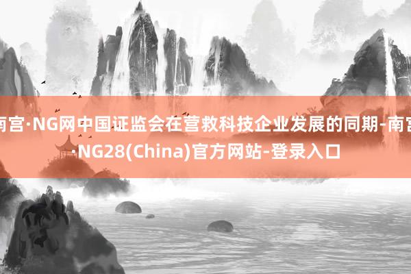南宫·NG网中国证监会在营救科技企业发展的同期-南宫·NG28(China)官方网站-登录入口