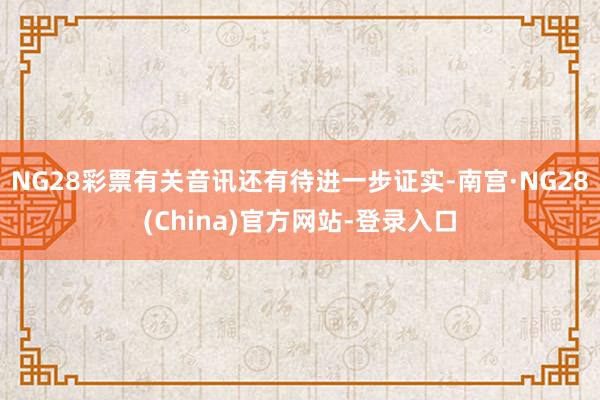 NG28彩票有关音讯还有待进一步证实-南宫·NG28(China)官方网站-登录入口