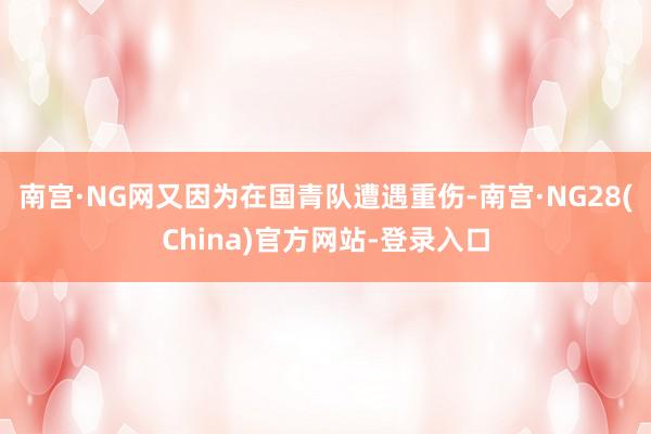 南宫·NG网又因为在国青队遭遇重伤-南宫·NG28(China)官方网站-登录入口