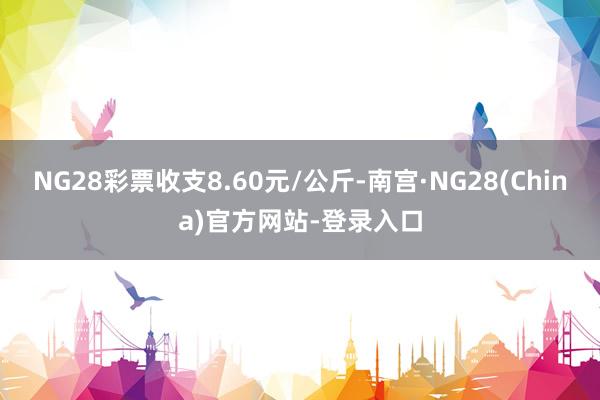 NG28彩票收支8.60元/公斤-南宫·NG28(China)官方网站-登录入口