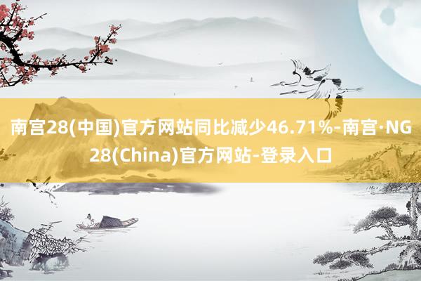 南宫28(中国)官方网站同比减少46.71%-南宫·NG28(China)官方网站-登录入口