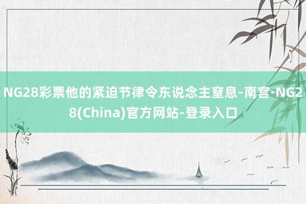 NG28彩票他的紧迫节律令东说念主窒息-南宫·NG28(China)官方网站-登录入口