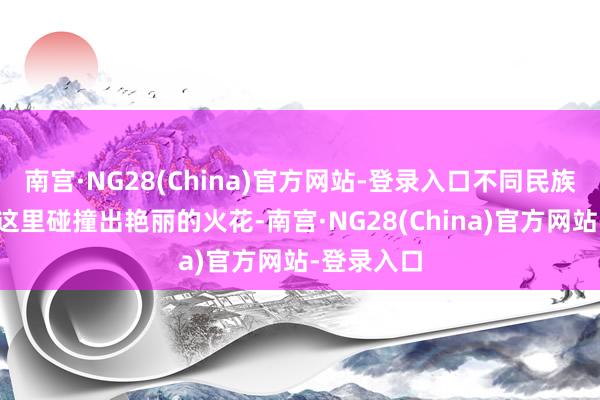 南宫·NG28(China)官方网站-登录入口不同民族的文化在这里碰撞出艳丽的火花-南宫·NG28(China)官方网站-登录入口