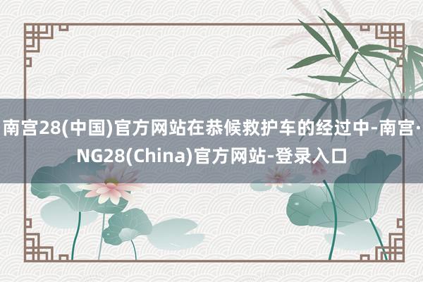南宫28(中国)官方网站在恭候救护车的经过中-南宫·NG28(China)官方网站-登录入口