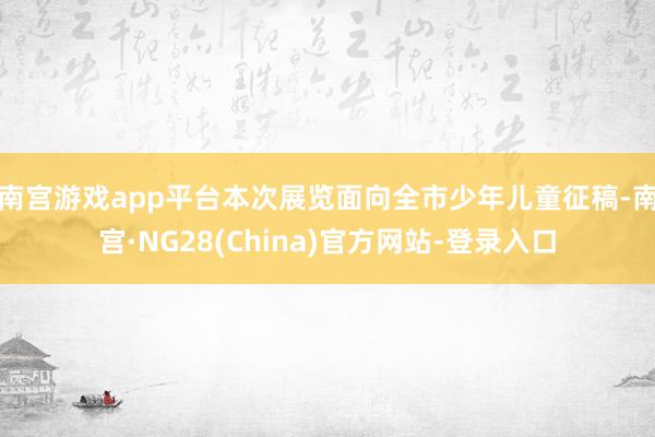 南宫游戏app平台　　本次展览面向全市少年儿童征稿-南宫·NG28(China)官方网站-登录入口