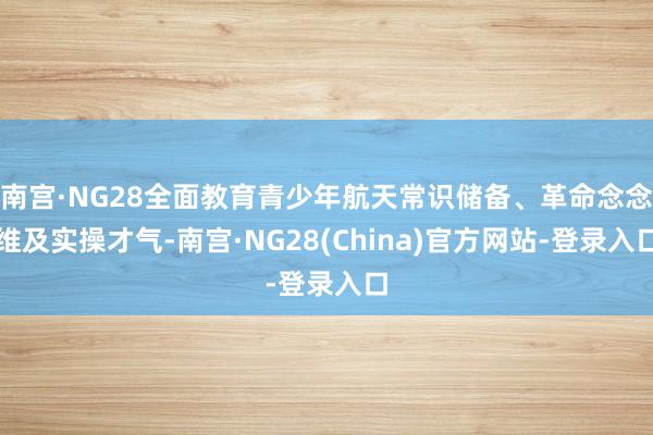 南宫·NG28全面教育青少年航天常识储备、革命念念维及实操才气-南宫·NG28(China)官方网站-登录入口