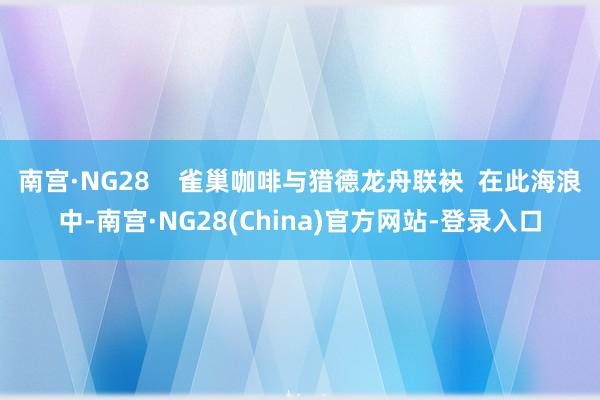 南宫·NG28    雀巢咖啡与猎德龙舟联袂  在此海浪中-南宫·NG28(China)官方网站-登录入口