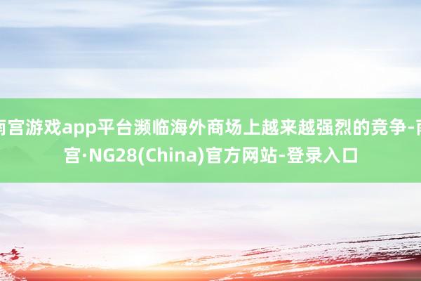南宫游戏app平台濒临海外商场上越来越强烈的竞争-南宫·NG28(China)官方网站-登录入口