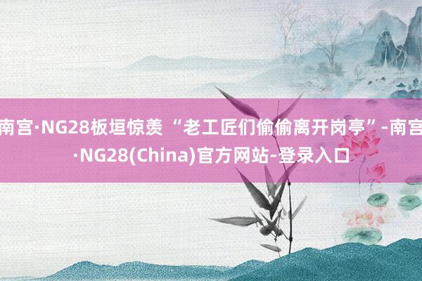 南宫·NG28板垣惊羡 “老工匠们偷偷离开岗亭”-南宫·NG28(China)官方网站-登录入口
