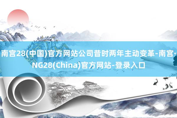 南宫28(中国)官方网站公司昔时两年主动变革-南宫·NG28(China)官方网站-登录入口