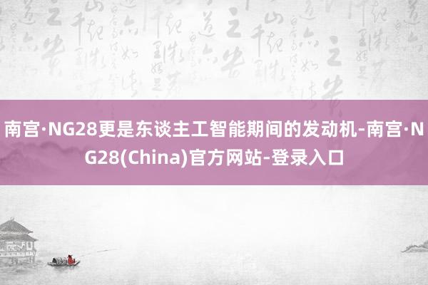 南宫·NG28更是东谈主工智能期间的发动机-南宫·NG28(China)官方网站-登录入口