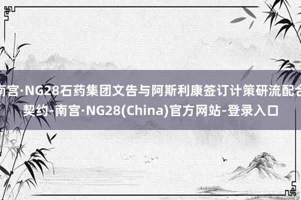 南宫·NG28石药集团文告与阿斯利康签订计策研流配合契约-南宫·NG28(China)官方网站-登录入口