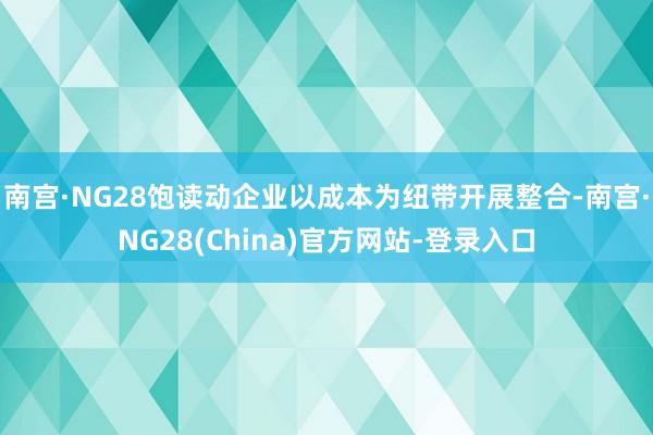 南宫·NG28饱读动企业以成本为纽带开展整合-南宫·NG28(China)官方网站-登录入口