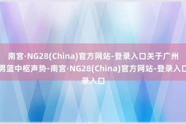 南宫·NG28(China)官方网站-登录入口关于广州男篮中枢声势-南宫·NG28(China)官方网站-登录入口