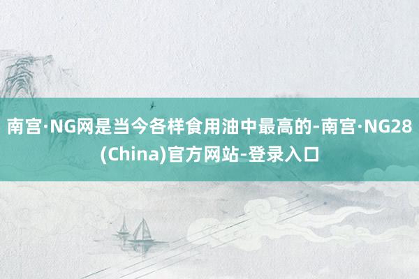 南宫·NG网是当今各样食用油中最高的-南宫·NG28(China)官方网站-登录入口