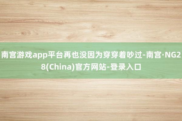 南宫游戏app平台再也没因为穿穿着吵过-南宫·NG28(China)官方网站-登录入口