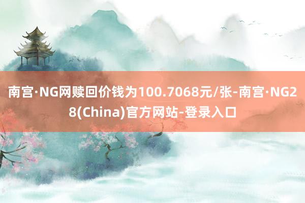 南宫·NG网赎回价钱为100.7068元/张-南宫·NG28(China)官方网站-登录入口