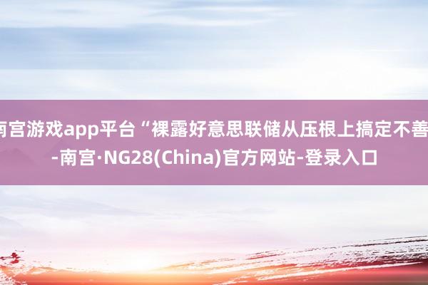 南宫游戏app平台“裸露好意思联储从压根上搞定不善”-南宫·NG28(China)官方网站-登录入口