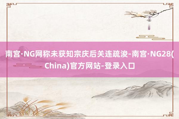 南宫·NG网称未获知宗庆后关连疏浚-南宫·NG28(China)官方网站-登录入口
