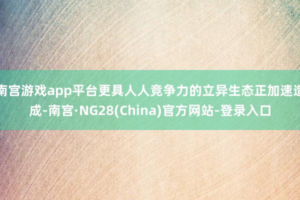 南宫游戏app平台更具人人竞争力的立异生态正加速造成-南宫·NG28(China)官方网站-登录入口