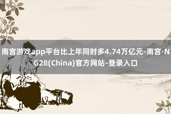 南宫游戏app平台比上年同时多4.74万亿元-南宫·NG28(China)官方网站-登录入口