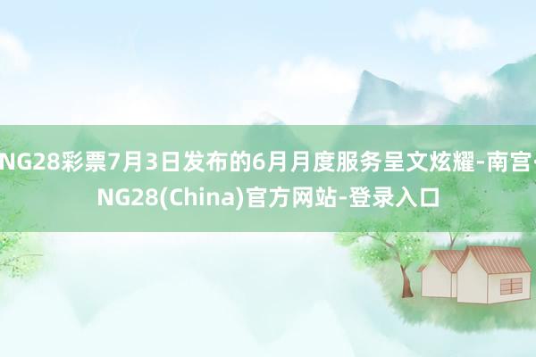 NG28彩票7月3日发布的6月月度服务呈文炫耀-南宫·NG28(China)官方网站-登录入口