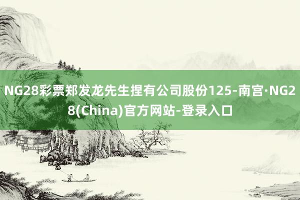 NG28彩票郑发龙先生捏有公司股份125-南宫·NG28(China)官方网站-登录入口