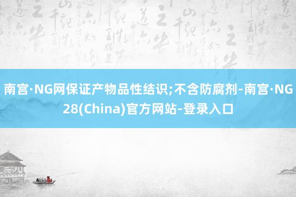 南宫·NG网保证产物品性结识;不含防腐剂-南宫·NG28(China)官方网站-登录入口