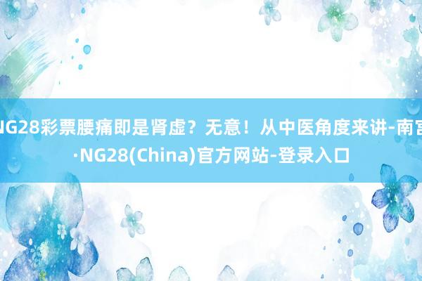 NG28彩票腰痛即是肾虚？无意！从中医角度来讲-南宫·NG28(China)官方网站-登录入口