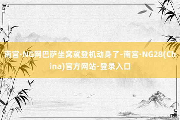 南宫·NG网巴萨坐窝就登机动身了-南宫·NG28(China)官方网站-登录入口