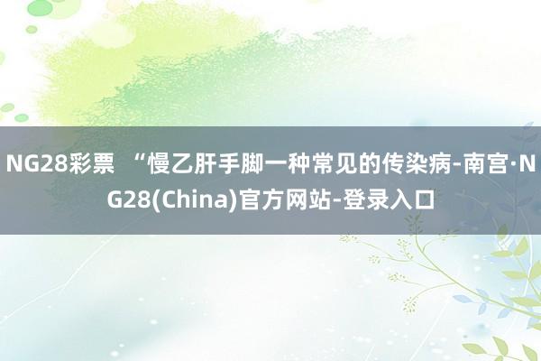 NG28彩票 “慢乙肝手脚一种常见的传染病-南宫·NG28(China)官方网站-登录入口