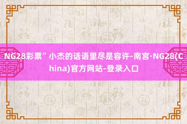 NG28彩票”小杰的话语里尽是容许-南宫·NG28(China)官方网站-登录入口