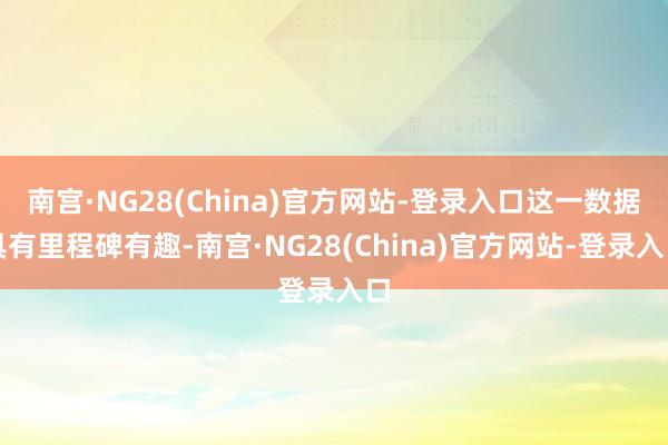 南宫·NG28(China)官方网站-登录入口这一数据具有里程碑有趣-南宫·NG28(China)官方网站-登录入口