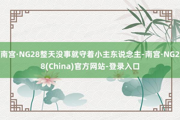 南宫·NG28整天没事就守着小主东说念主-南宫·NG28(China)官方网站-登录入口