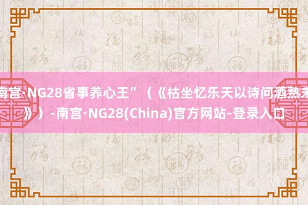 南宫·NG28省事养心王”（《枯坐忆乐天以诗问酒熟未》）-南宫·NG28(China)官方网站-登录入口