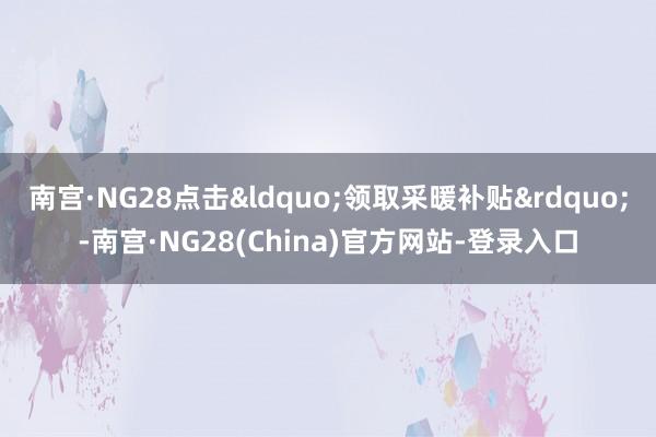 南宫·NG28点击&ldquo;领取采暖补贴&rdquo;-南宫·NG28(China)官方网站-登录入口
