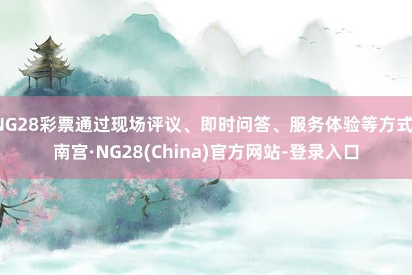 NG28彩票通过现场评议、即时问答、服务体验等方式-南宫·NG28(China)官方网站-登录入口