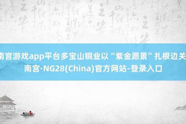 南宫游戏app平台多宝山铜业以“紫金愿景”扎根边关-南宫·NG28(China)官方网站-登录入口