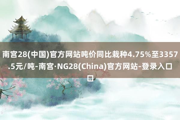 南宫28(中国)官方网站吨价同比栽种4.75%至3357.5元/吨-南宫·NG28(China)官方网站-登录入口