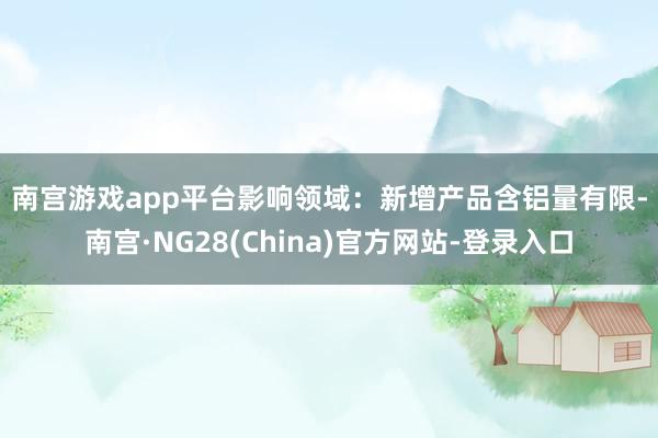 南宫游戏app平台　　影响领域：　　新增产品含铝量有限-南宫·NG28(China)官方网站-登录入口
