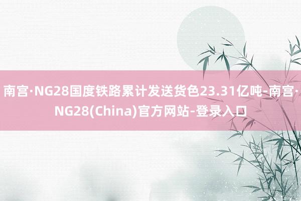 南宫·NG28国度铁路累计发送货色23.31亿吨-南宫·NG28(China)官方网站-登录入口